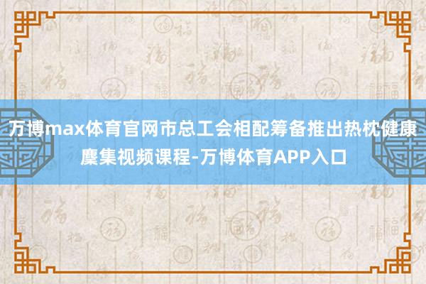 万博max体育官网市总工会相配筹备推出热枕健康麇集视频课程-万博体育APP入口