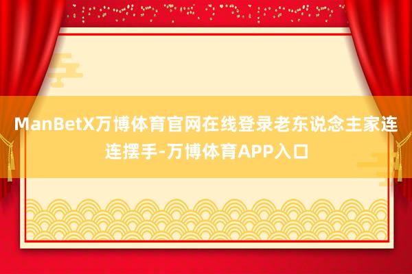 ManBetX万博体育官网在线登录老东说念主家连连摆手-万博体育APP入口