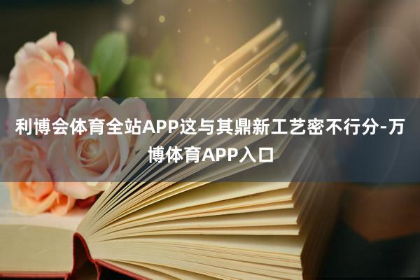 利博会体育全站APP这与其鼎新工艺密不行分-万博体育APP入口