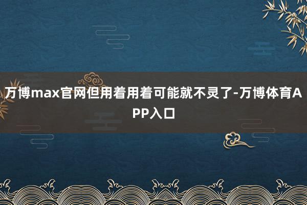 万博max官网但用着用着可能就不灵了-万博体育APP入口