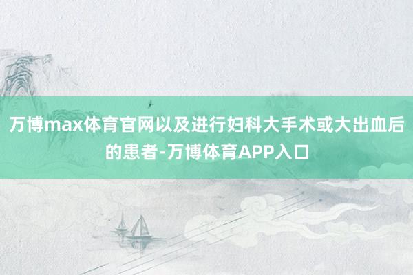 万博max体育官网以及进行妇科大手术或大出血后的患者-万博体育APP入口