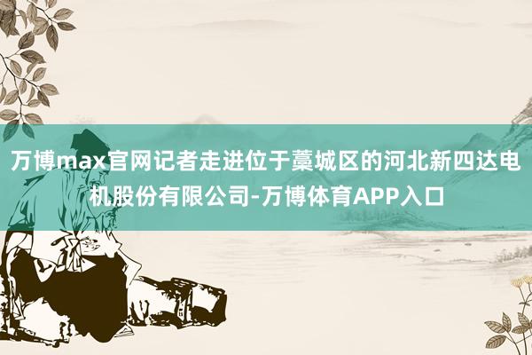 万博max官网记者走进位于藁城区的河北新四达电机股份有限公司-万博体育APP入口