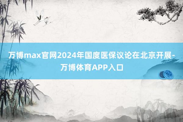 万博max官网2024年国度医保议论在北京开展-万博体育APP入口