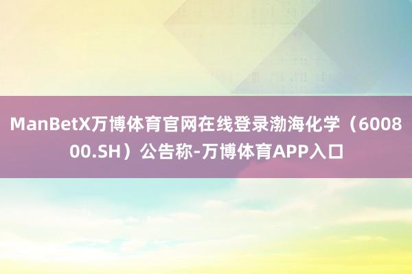 ManBetX万博体育官网在线登录渤海化学（600800.SH）公告称-万博体育APP入口