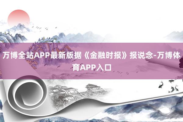万博全站APP最新版据《金融时报》报说念-万博体育APP入口