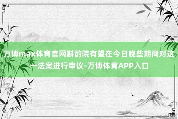 万博max体育官网斟酌院有望在今日晚些期间对这一法案进行审议-万博体育APP入口