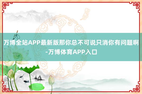 万博全站APP最新版那你总不可说只消你有问题啊-万博体育APP入口