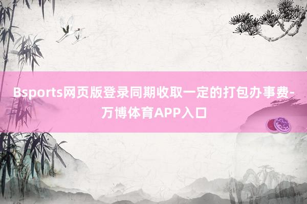 Bsports网页版登录同期收取一定的打包办事费-万博体育APP入口