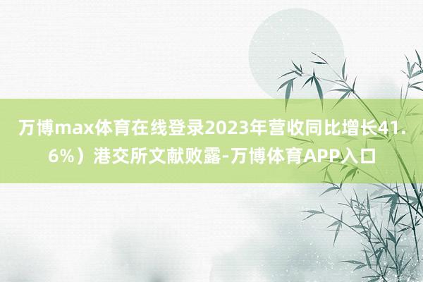 万博max体育在线登录2023年营收同比增长41.6%）港交所文献败露-万博体育APP入口