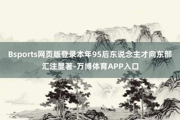 Bsports网页版登录本年95后东说念主才向东部汇注显著-万博体育APP入口