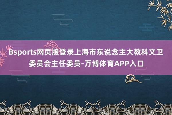 Bsports网页版登录上海市东说念主大教科文卫委员会主任委员-万博体育APP入口
