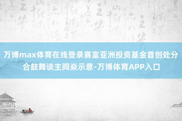 万博max体育在线登录赛富亚洲投资基金首创处分合鼓舞谈主阎焱示意-万博体育APP入口