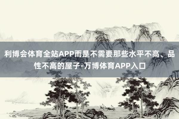 利博会体育全站APP而是不需要那些水平不高、品性不高的屋子-万博体育APP入口