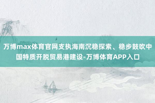 万博max体育官网支执海南沉稳探索、稳步鼓吹中国特质开脱贸易港建设-万博体育APP入口