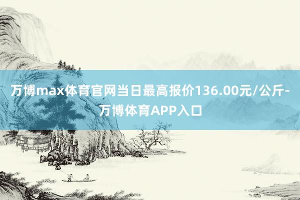 万博max体育官网当日最高报价136.00元/公斤-万博体育APP入口