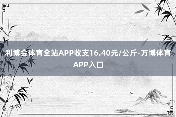 利博会体育全站APP收支16.40元/公斤-万博体育APP入口