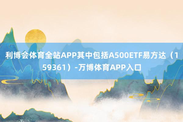 利博会体育全站APP其中包括A500ETF易方达（159361）-万博体育APP入口