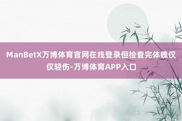 ManBetX万博体育官网在线登录但检查完体魄仅仅轻伤-万博体育APP入口