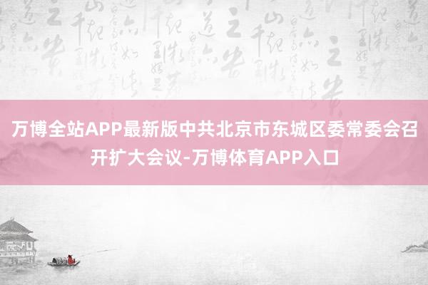 万博全站APP最新版中共北京市东城区委常委会召开扩大会议-万博体育APP入口