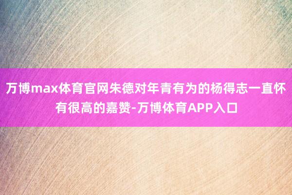 万博max体育官网朱德对年青有为的杨得志一直怀有很高的嘉赞-万博体育APP入口