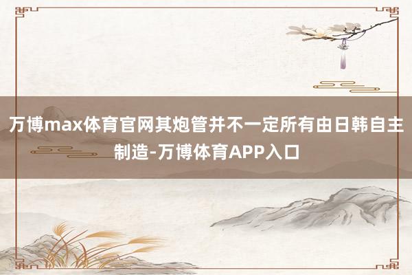 万博max体育官网其炮管并不一定所有由日韩自主制造-万博体育APP入口