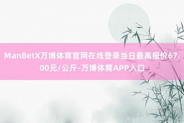 ManBetX万博体育官网在线登录当日最高报价67.00元/公斤-万博体育APP入口