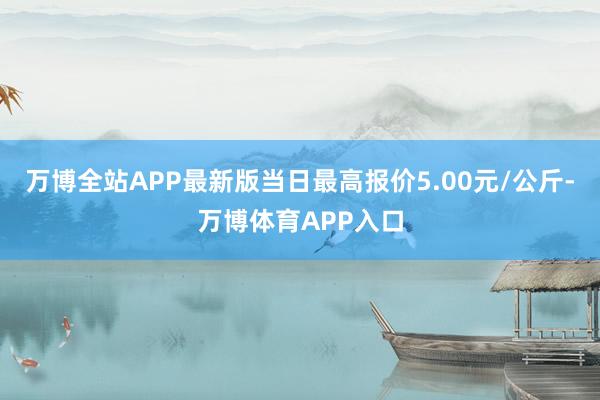 万博全站APP最新版当日最高报价5.00元/公斤-万博体育APP入口