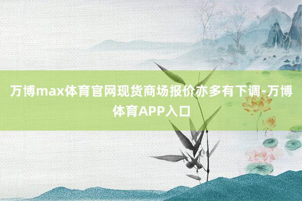 万博max体育官网现货商场报价亦多有下调-万博体育APP入口