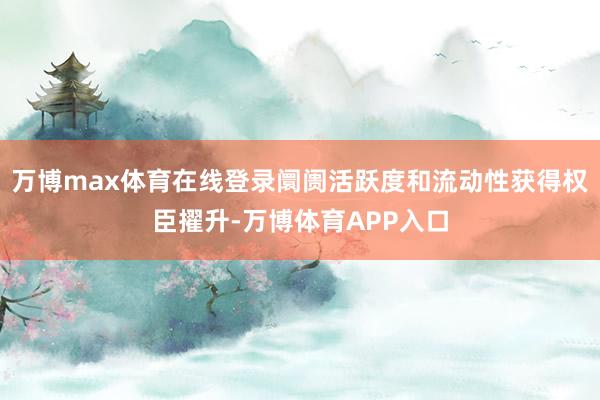 万博max体育在线登录阛阓活跃度和流动性获得权臣擢升-万博体育APP入口
