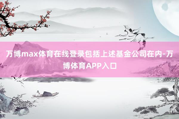 万博max体育在线登录包括上述基金公司在内-万博体育APP入口