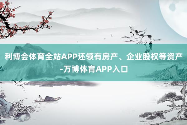 利博会体育全站APP还领有房产、企业股权等资产-万博体育APP入口