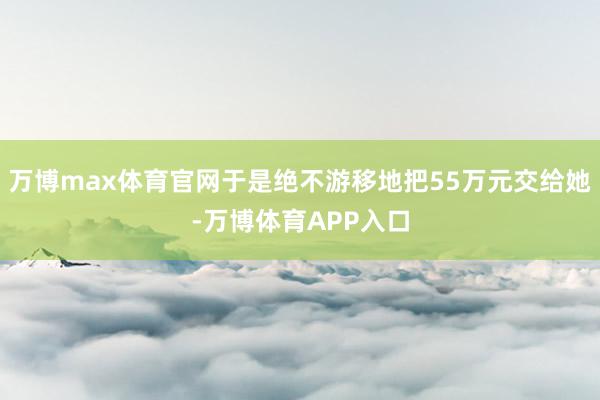 万博max体育官网于是绝不游移地把55万元交给她-万博体育APP入口