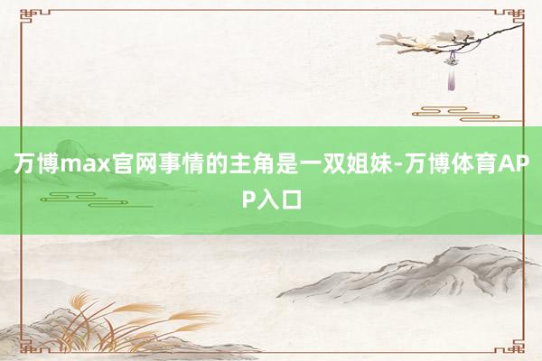 万博max官网事情的主角是一双姐妹-万博体育APP入口