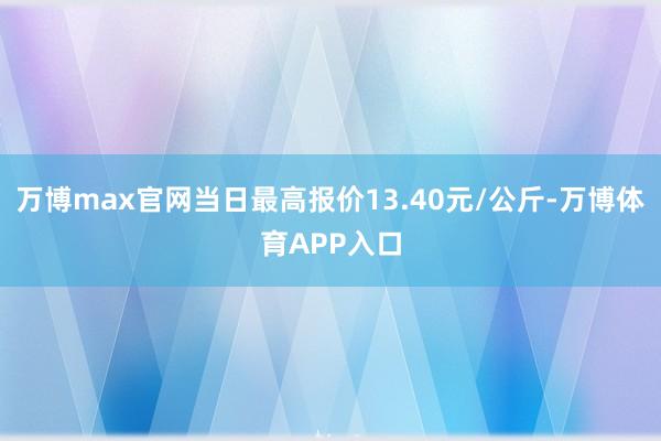 万博max官网当日最高报价13.40元/公斤-万博体育APP入口