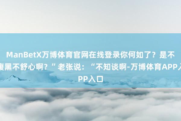 ManBetX万博体育官网在线登录你何如了？是不是腹黑不舒心啊？”老张说：“不知谈啊-万博体育APP入口