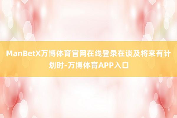 ManBetX万博体育官网在线登录　　在谈及将来有计划时-万博体育APP入口