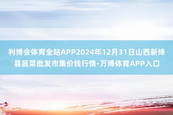 利博会体育全站APP2024年12月31日山西新绛县蔬菜批发市集价钱行情-万博体育APP入口