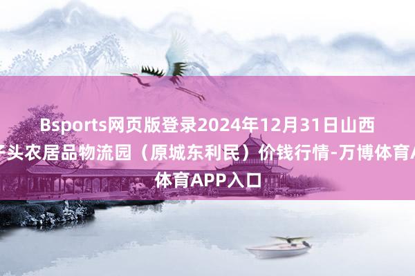 Bsports网页版登录2024年12月31日山西太原丈子头农居品物流园(原城东利民)价钱行情-万博体育APP入口