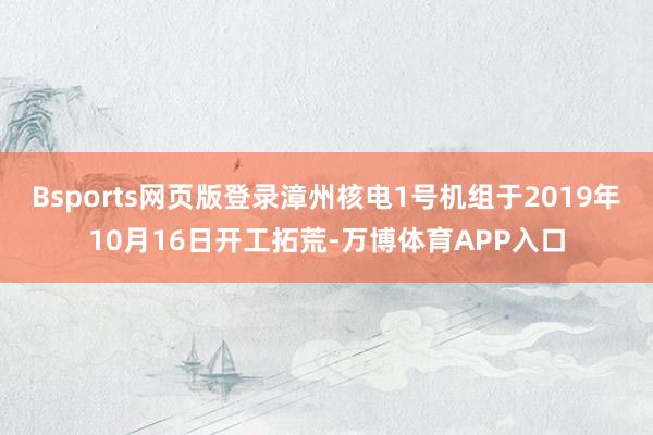 Bsports网页版登录漳州核电1号机组于2019年10月16日开工拓荒-万博体育APP入口