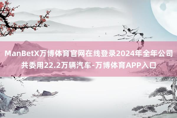 ManBetX万博体育官网在线登录2024年全年公司共委用22.2万辆汽车-万博体育APP入口