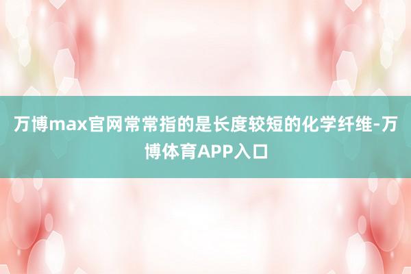万博max官网常常指的是长度较短的化学纤维-万博体育APP入口