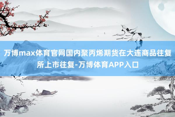 万博max体育官网国内聚丙烯期货在大连商品往复所上市往复-万博体育APP入口