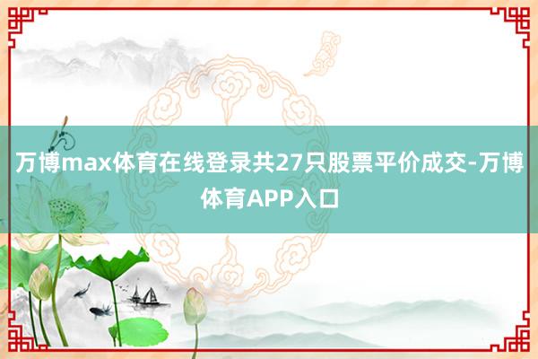 万博max体育在线登录共27只股票平价成交-万博体育APP入口