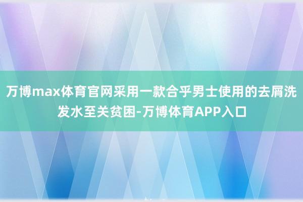 万博max体育官网采用一款合乎男士使用的去屑洗发水至关贫困-万博体育APP入口