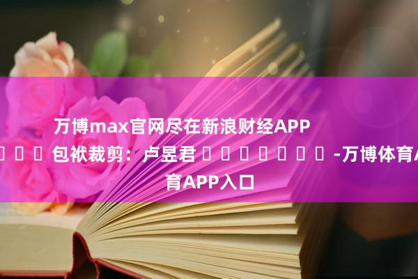 万博max官网尽在新浪财经APP            						包袱裁剪：卢昱君 							-万博体育APP入口