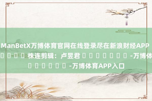 ManBetX万博体育官网在线登录尽在新浪财经APP            						株连剪辑：卢昱君 							-万博体育APP入口