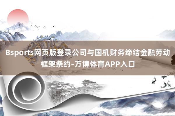 Bsports网页版登录公司与国机财务缔结金融劳动框架条约-万博体育APP入口