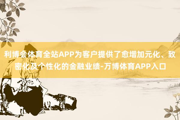 利博会体育全站APP为客户提供了愈增加元化、致密化及个性化的金融业绩-万博体育APP入口