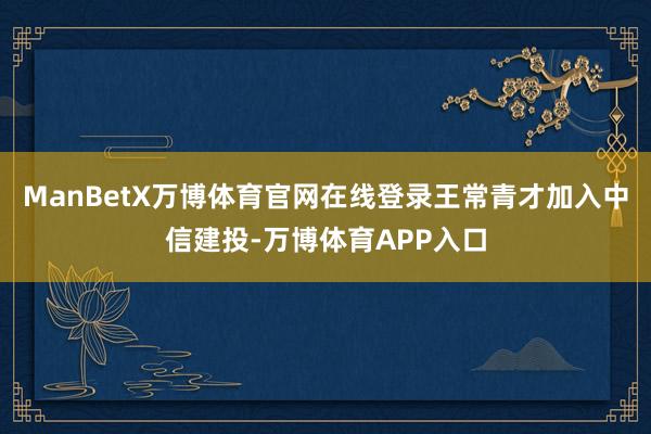 ManBetX万博体育官网在线登录王常青才加入中信建投-万博体育APP入口