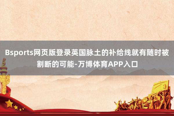 Bsports网页版登录英国脉土的补给线就有随时被割断的可能-万博体育APP入口